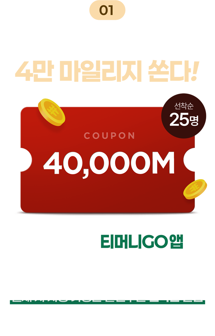 01 11/4 ~ 11/10 동안 매일 4만 마일리지 쏜다! 선착순 25명 COUPON 40,000M 매일 오전 10시 티머니GO 앱에서 고속버스, 시외버스, 공항버스, 자전거, 킥보드, 택시, 렌터카 여행, 퀵/택배 결제 시 사용 가능한 할인쿠폰 선착순 발급 *발급일로부터 30일 간 사용 가능 *이벤트 기간 동안 회원당 1회 발급 가능