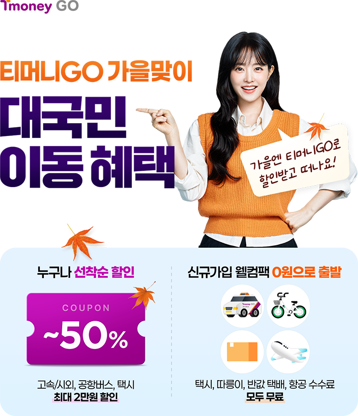 TmoneyGO 티머니GO 가을맞이 대국민 이동혜택 가을엔 티머니GO로 할인받고 떠나요! 누구나 선착순 할인 COUPON ~50% 고속/시외, 공항버스, 택시 최대 2만원 할인 | 신규가입 웰컴팩 0원으로 출발 택시, 따릉이, 반값 택배, 항공 수수료 모두 무료