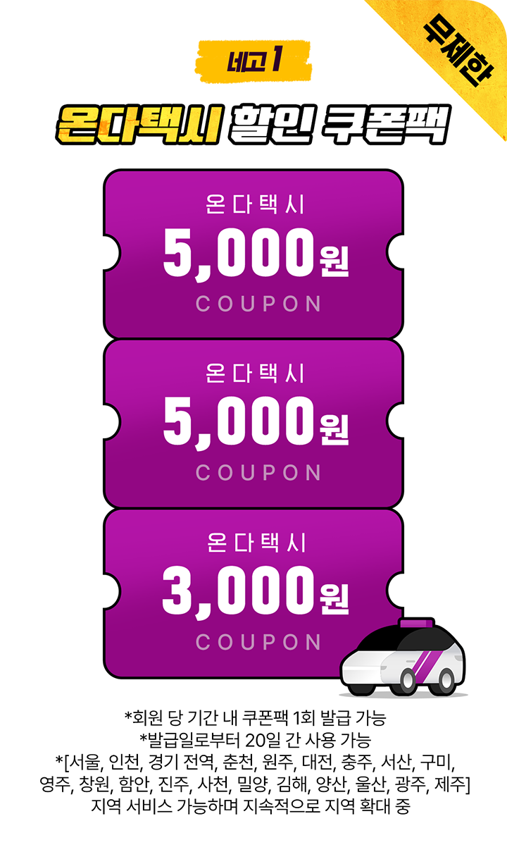 네고1 온다택시 할인 쿠폰팩 무제한 온다택시 5,000원 COUPON 온다택시 5,000원 COUPON 온다택시 3,000원 COUPON *회원 당 기간 내 쿠폰팩 1회 발급 가능 *발급일로부터 20일 간 사용 가능 *[서울, 인천, 경기 전역, 대전, 광주, 울산(언양), 춘천, 원주, 창원, 김해, 양산, 밀양, 구미, 서산, 제주] 지역 서비스 가능하며 지속적으로 지역 확대 중
