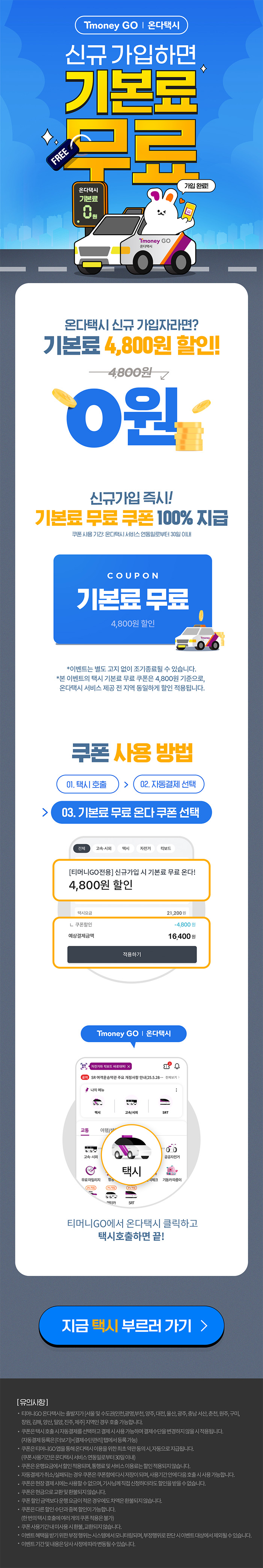 Tmoney GO | 온다택시 신규가입하면 기본료 무료 온다택시 기본료 0원 가입완료! 온다택시 신규 가입자라면? 기본료 4,800원 할인! 4,800원 → 0원 신규가입 즉시! 기본료 무료 쿠폰 100% 지급 쿠폰사용기간: 온다택시 서비스 연동일로부터 30일 이내 COUPON 기본료 무료 4,800원 할인 *이벤트는 별도 고지 없이 조기종료될 수 있습니다. *본 이벤트의 택시 기본료 무료 쿠폰은 4,800원 기준으로, 온다택시 서비스 제공 전 지역 동일하게 할인 적용됩니다. 쿠폰 사용방법 01. 택시호출 > 02. 자동결제 선택 > 03. 기본료 무료 온다 쿠폰 선택 전체, 고속·시외, 택시, 자전거, 킥보드 [티머니GO전용]신규가입 시 기본료 무료 온다! 4,800원 할인 택시요금 21,200원 ？쿠폰할인 -4,800 예상결제금액 16,400원 적용하기. Tmoney GO | 온다택시 티머니GO에서 온다택시 클릭하고 택시호출하면 끝! 지금 택시 부르러 가기 > [유의사항] ？ 티머니GO 온다택시는 출발지가 [서울 및 수도권(인천,광명,부천, 양주, 대전, 울산, 광주, 충남 서산,춘천, 원주, 구미, 창원, 김해, 양산, 밀양, 진주,제주] 지역인 경우 호출 가능합니다. 쿠폰은 택시호출시 자동결제를 선택하고 결제시 사용가능하며 결제수단을 변경하지 않을시 적용됩니다. (자동결제등록은 [더보기]>[결제수단관리] 탭에서 등록가능)？ 쿠폰은 티머니GO 앱을 통해온다택시 이용을위한최초약관동의시, 자동으로 지급됩니다. (쿠폰사용기간은온다택시서비스연동일로부터 30일이내)？ 쿠폰은 운행요금에서 할인적용되며, 통행료 및 서비스이용료는 할인적용되지 않습니다. 자동결제가 취소/실패되는경우 쿠폰은 쿠폰함에 다시 저장이 되며, 사용기간안에 다음호출시 사용가능합니다. 쿠폰은 현장결제시에는 사용할수없으며, 기사님께 직접 신청하더라도 할인을 받을수없습니다.？쿠폰은 현금으로 교환및환불되지 않습니다.？ 쿠폰할인금액보다 운행요금이 적은 경우에도 차액은 환불되지 않습니다.？ 쿠폰은다른할인수단과 중복할인이 가능합니다. (한번의 택시호출에 여러개의 쿠폰적용은 불가)？ 쿠폰사용기간내 미사용시 환불,교환되지 않습니다. 이벤트혜택을 받기 위한부정행위는 시스템에서 모니터링되며, 부정행위로 판단시 이벤트대상에서 제외될수있습니다. 이벤트기간및 내용은 당사 사정에 따라 변동될수있습니다.