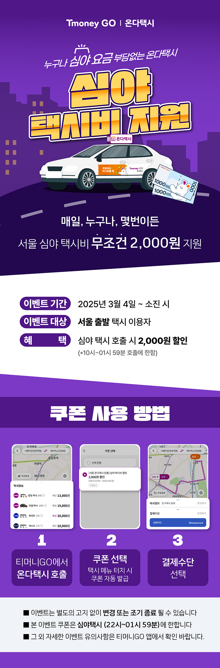Tmoney GO | 온다택시 누구나 심야 요금 부담없는 온다택시 심야 택시비 지원. 매일, 누구나, 몇번이든 서울 심야 택시비 무조건 2,000원 지원. - 이벤트 기간 : 2025년 3월 4일~ 소진 시 / - 이벤트 대상 : 서울 출발 택시 이용자 / - 혜택 : 심야 택시 호출 시 2,000원 할인 (*10시~01시 59분 호출에 한함) 쿠폰 사용 방법 : 1.티머니GO에서 온다택시호출 2.쿠폰 선택 택시 메뉴 터치 시 쿠폰 자동 발급 3. 결제수단 선택. - 이벤트는 별도의 고지 없이 변경 또는 조기 종료 될 수 있습니다. - 본 이벤트 쿠폰은 심야택시 (22시~01시 59분)에 한합니다. - 그 외 자세한 이벤트 유의사항은 티머니GO 앱에서 확인 바랍니다.