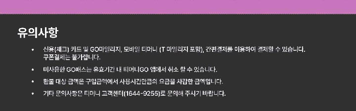 유의사항  신용(체크)카드 및 GO마일리지, 모바일 티머니 (T마일리지 포함), 간편결제를 이용하여 결제할 수 있습니다. 쿠폰결제는 불가합니다. 미사용한 GO패스는 유효기간 내 티머니GO 앱에서 취소 할 수 있습니다. 환불 대상 금액은 구입금액에서 사용시간만큼의 요금을 차감한 금액입니다. 기타 문의사항은 티머니 고객센터(1644-9255)로 문의해 주시기 바랍니다.
