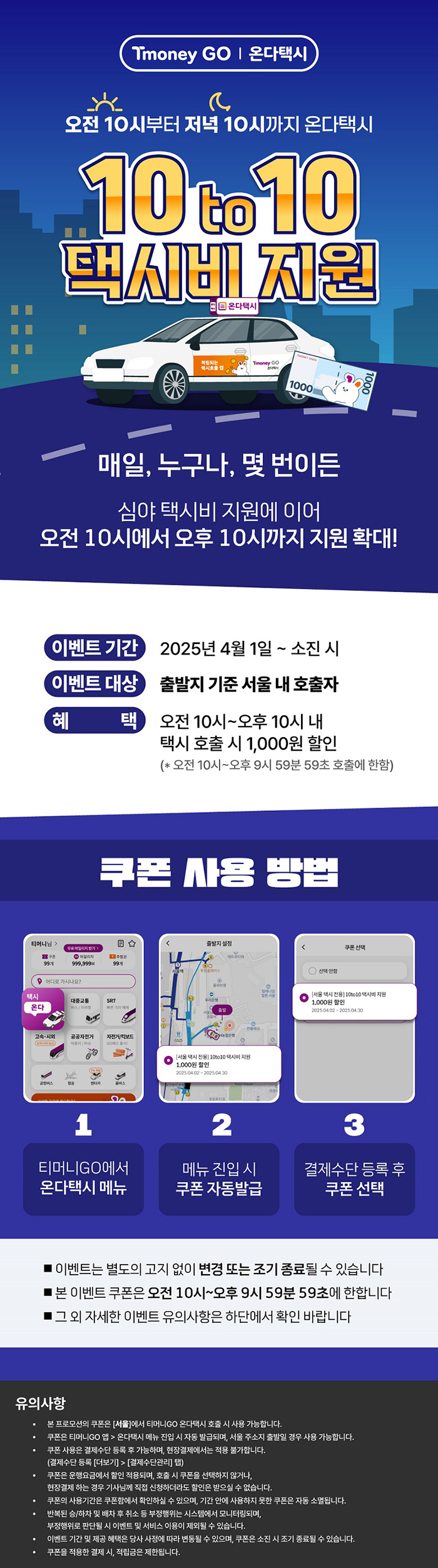 Tmoney GO | 온다택시 오전 10시부터 저녁 10시까지 온다택시 10 to 10 택시비 지원 매일, 누구나, 몇 번이든 심야 택시비 지원에 이어 오전 10시에서 오후 10시까지 지원 확대! 이벤트 기간: 2025년 4월 1일 ~ 소진 시 이벤트 대상: 출발지 기준 서울 내 호출자 혜 택: 오전 10시~오후 10시 내 택시 호출 시 1,000원 할인 (오전 10시~오후 9시 59분 59초 호출에 한함) 쿠폰 사용 방법 1.티머니GO에서 온다택시 메뉴 2.메뉴 진입 시 쿠폰 자동발급 3.결제수단 등록 후 쿠폰 선택 ■이벤트는 별도의 고지 없이 변경 또는 조기 종료될 수 있습니다 ■ 본 이벤트 쿠폰은 오전 10시~오후 9시 59분 59초에 한합니다 ■ 그 외 자세한 이벤트 유의사항은 하단에서 확인 바랍니다 유의사항 - 본 프로모션의 쿠폰은 [서울]에서 티머니GO 온다택시 호출 시 사용 가능합니다. - 쿠폰은 티머니GO 앱 > 온다택시 메뉴 진입 시 자동 발급되며, 서울 주소지 출발일 경우 사용 가능합니다. - 쿠폰 사용은 결제수단 등록 후 가능하며, 현장결제에서는 적용 불가합니다. (결제수단 등록 [더보기] > [결제수단관리] 탭) - 쿠폰은 운행요금에서 할인 적용되며, 호출 시 쿠폰을 선택하지 않거나, 현장결제하는 경우 기사님께 직접 신청하더라도 할인은 받으실 수 없습니다. - 쿠폰의 사용기간은 쿠폰함에서 확인하실 수 있으며, 기간 안에 사용하지 못한 쿠폰은 자동 소멸됩니다. - 반복된 승/하차 및 배차 후 취소 등 부정행위는 시스템에서 모니터링되며, - 부정행위로 판단될시 이벤트 및 서비스 이용이 제외될 수 있습니다. - 이벤트 기간 및 제공 혜택은 당사 사정에 따라 변동될 수 있으며, 쿠폰은 소진 시 조기 종료될 수 있습니다. - 쿠폰을 적용한 결제 시, 적립금은 제한됩니다.