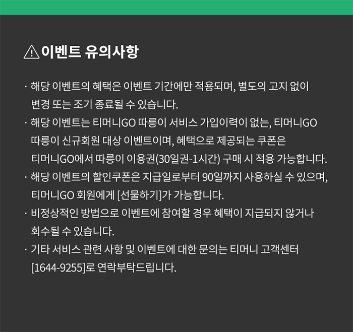 이벤트 유의사항 해당 이벤트의 혜택은 이벤트 기간에만 적용되며, 별도의 고지 없이 변경 또는 조기 종료될 수 있습니다. 해당 이벤트는 티머니GO 따릉이 서비스 가입이력이 없는, 티머니GO 따릉이 신규회원 대상 이벤트이며, 혜택으로 제공되는 쿠폰은 티머니GO에서 따릉이 이용권(30일권-1시간) 구매 시 적용 가능합니다. 해당 이벤트의 할인쿠폰은 지급일로부터 90일까지 사용하실 수 있으며, 티머니GO 회원에게 [선물하기]가 가능합니다. 비정상적인 방법으로 이벤트에 참여할 경우 혜택이 지급되지 않거나 회수될 수 있습니다. 기타서비스 관련 사항 및 이벤트에 대한 문의는 티머니 고객센터 [1644-9255]로 연락부탁드립니다.
