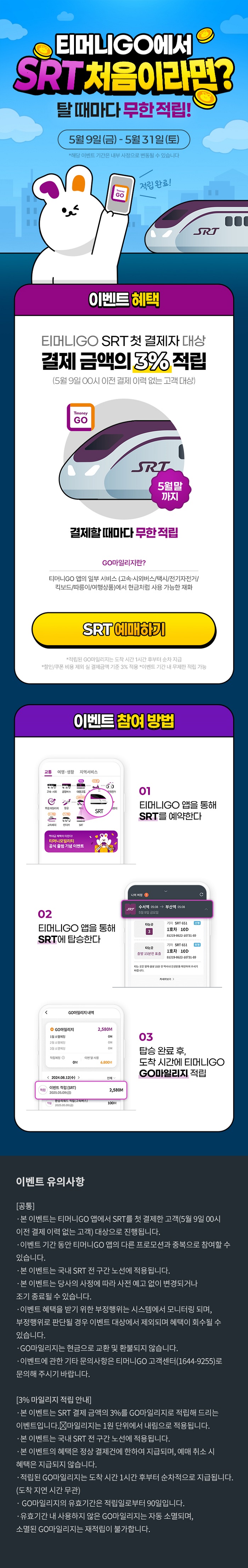 티머니GO에서 SRT 처음이라면? 탈때마다 무한적립! 5월 9일(금) - 5월 31일(토) *해당 이벤트 기간은 내부 사정으로 변동될 수 있습니다 이벤트 혜택 티머니GO SRT 첫 결제자 대상 결제금액의 3% 적립 (5월 9일 00시 이전 결제 이력 없는 고객 대상) Tmoney GO SRT 5월말까지 결제할때마다 무한적립 GO마일리지란? 티머니GO 앱의 일부 서비스 (고속·시외버스/택시/전기자전거/킥보드/따릉이/여행상품)에서 현금처럼 사용 가능한 재화 SRT 예매하기 *적립된 GO마일리지는 도착 시간 1시간 후부터 순차 지급 *할인/쿠폰 비용 제외 실 결제금액 기준 3% 적용 *이벤트 기간 내 무제한 적립 가능 이벤트 참여 방법 01 티머니GO 앱을 통해 SRT를 예약한다 02 티머니GO 앱을 통해 SRT에 탑승한다 03 탑승 완료 후, 도착 시간에 티머니GO GO마일리지 적립 이벤트 유의사항 [공통]- 본 이벤트는 티머니GO 앱에서 SRT를 첫 결제한 고객(5월 9일 00시 이전 결제 이력 없는 고객) 대상으로 진행됩니다.- 이벤트 기간 동안 티머니GO 앱의 다른 프로모션과 중복으로 참여할 수 있습니다. - 본 이벤트는 국내 SRT 전 구간 노선에 적용됩니다. - 본 이벤트는 당사의 사정에 따라 사전 예고 없이 변경되거나 조기 종료될 수 있습니다. - 이벤트 혜택을 받기 위한 부정행위는 시스템에서 모니터링 되며, 부정행위로 판단될 경우 이벤트 대상에서 제외되며 혜택이 회수될 수 있습니다. - GO마일리지는 현금으로 교환 및 환불되지 않습니다. - 이벤트에 관한 기타 문의사항은 티머니GO 고객센터(1644-9255)로 문의해 주시기 바랍니다. [3% 마일리지 적립 안내] - 본 이벤트는 SRT 결제 금액의 3%를 GO마일리지로 적립해 드리는 이벤트입니다. 마일리지는 1원 단위에서 내림으로 적용됩니다. - 본 이벤트는 국내 SRT 전 구간 노선에 적용됩니다. - 본 이벤트의 혜택은 정상 결제건에 한하여 지급되며, 예매 취소 시 혜택은 지급되지 않습니다. - 적립된 GO마일리지는 도착 시간 1시간 후부터 순차적으로 지급됩니다. (도착 지연 시간 무관) - GO마일리지의 유효기간은 적립일로부터 90일입니다. - 유효기간 내 사용하지 않은 GO마일리지는 자동 소멸되며, 소멸된 GO마일리지는 재적립이 불가합니다.