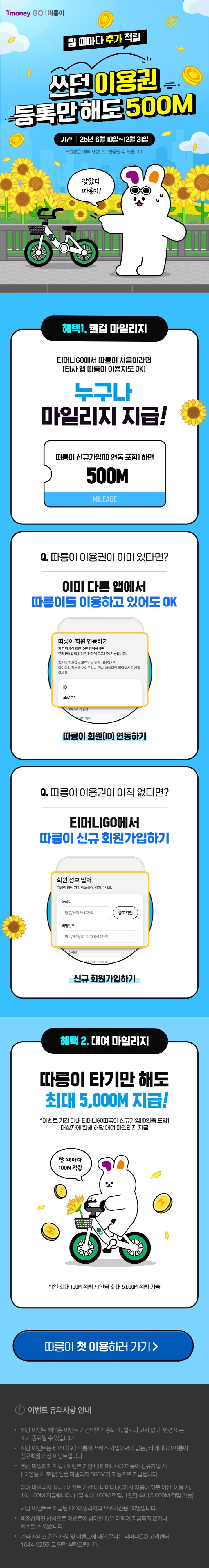 Tmoney GO | 따릉이. 탈 때마다 추가 적립 쓰던 이용권 등록만해도 500M. 기간 | 25년 6월 10일~12월 31일 *일정은 내부 사정으로 변동될 수 있습니다. 찾았다 따릉이! 혜택 1. 웰컴 마일리지 티머니GO에서 따릉이 처음이라면(타사 앱 따릉이 이용자도 OK) 누구나 마일리지 지급! 따릉이 신규가입(ID 연동 포함)하면 500M MILEAGE Q. 따릉이 이용권이 이미 있다면? 이미 다른 앱에서 따릉이를 이용하고 있어도 OK 따릉이 회원(ID) 연동하기 Q. 따릉이 이용권이 아직 없다면? 티머니GO에서 따릉이 신규 회원가입하기 신규 회원 정보 입력 따릉이 회원 가입 정보를 입력해 주세요. 회원가입하기 혜택 2. 대여 마일리지 따릉이 타기만 해도 최대 5,000M 지급! *이벤트 기간 이내 티머니GO 따릉이 신규가입(ID 연동 포함) 대상자에 한해 해당 대여 마일리지 지급 *1일 최대 100M 적립/1인 당 최대 5,000M 적립 가능 따릉이 첫 이용하러 가기 > 이벤트 유의사항 안내 ？ 해당 이벤트 혜택은 이벤트 기간에만 적용되며, 별도의 고지 없이 변경 또는 조기 종료될 수 있습니다. 해당 이벤트는 티머니GO 따릉이 서비스 가입이력이 없는, 티머니GO 따릉이 신규회원 대상 이벤트입니다. 웰컴 마일리지 적립: 이벤트 기간 내 티머니GO 따릉이 신규가입 시(ID 연동 시 포함) 웰컴 마일리지 500M가 자동으로 지급됩니다. 대여 마일리지 적립: 이벤트 기간 내 티머니GO에서 따릉이 '3분 이상' 이용 시, 1회 100M 지급됩니다.(1일 최대 100M 적립, 1인당 최대 5,000M 적립) 해당 이벤트로 지급된 GO마일리지 유효기간은 30일입니다. 비정상적인 방법으로 이벤트에 참여할 경우 혜택이 지급되지 않거나 회수될 수 있습니다. 기타 서비스 관련 및 이벤트에 대한 문의는 티머니GO 고객센터 1644-9255로 연락 부탁 드립니다.