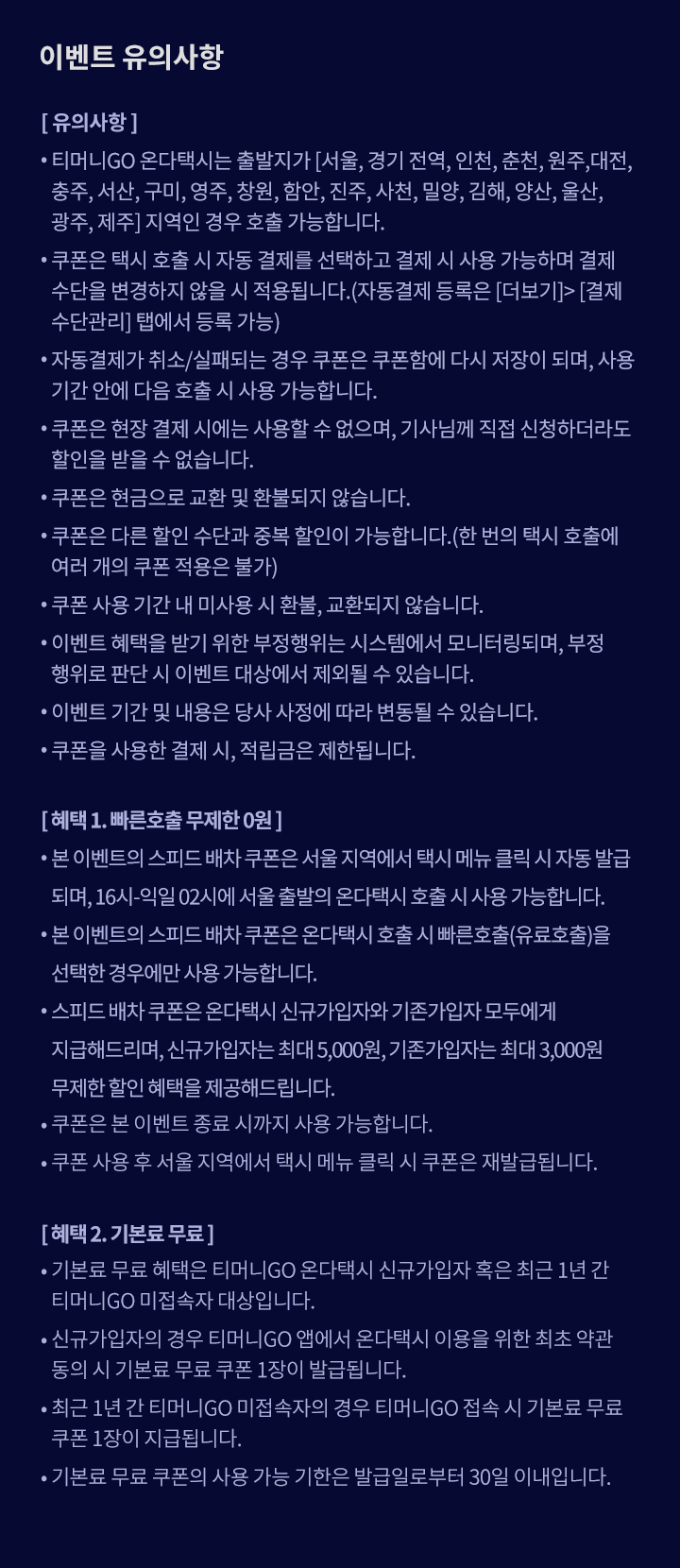 이벤트 유의사항 [유의사항] • 티머니GO 온다택시는 출발지가 [서울, 경기 전역, 인천, 춘천, 원주, 대전, 충주, 서산, 구미, 영주, 창원, 함안, 진주, 사천, 밀양, 김해, 양산, 울산, 광주, 제주] 지역인 경우 호출 가능합니다. • 쿠폰은 택시 호출 시 자동 결제를 선택하고 결제 시 사용 가능하며 결제 수단을 변경하지 않을 시 적용됩니다.(자동결제 등록은 [더보기]>[결제수단관리] 탭에서 등록 가능) • 자동결제가 취소/실패되는 경우 쿠폰은 쿠폰함에 다시 저장이 되며, 사용 기간 안에 다음 호출 시 사용 가능합니다. • 쿠폰은 현장 결제 시에는 사용할 수 없으며, 기사님께 직접 신청하더라도 할인을 받을 수 없습니다. • 쿠폰은 현금으로 교환 및 환불되지 않습니다. • 쿠폰은 다른 할인 수단과 중복 할인이 가능합니다.(한 번의 택시 호출에 여러 개의 쿠폰 적용은 불가) • 쿠폰 사용 기간 내 미사용 시 환불, 교환되지 않습니다. • 이벤트 혜택을 받기 위한 부정행위는 시스템에서 모니터링되며, 부정행위로 판단 시 이벤트 대상에서 제외될 수 있습니다. • 이벤트 기간 및 내용은 당사 사정에 따라 변동될 수 있습니다. • 쿠폰을 사용한 결제 시, 적립금은 제한됩니다. [혜택 1. 빠른호출 무제한 0원] • 본 이벤트의 스피드 배차 쿠폰은 서울 지역에서 택시 메뉴 클릭 시 자동 발급되며, 16시-익일 02시에 서울 출발의 온다택시 호출 시 사용 가능합니다. • 본 이벤트의 스피드 배차 쿠폰은 온다택시 호출 시 빠른호출(유료호출)을 선택한 경우에만 사용 가능합니다. • 스피드 배차 쿠폰은 온다택시 신규가입자와 기존가입자 모두에게 지급해드리며, 신규가입자는 최대 5,000원, 기존가입자는 최대 3,000원 무제한 할인 혜택을 제공해드립니다.  • 쿠폰은 본 이벤트 종료 시까지 사용 가능합니다. • 쿠폰 사용 후 서울 지역에서 택시 메뉴 클릭 시 쿠폰은 재발급됩니다. [혜택 2. 기본료 무료] • 기본료 무료 혜택은 티머니GO 온다택시 신규가입자 혹은 최근 1년 간 티머니GO 미접속자 대상입니다.  • 신규가입자의 경우 티머니GO 앱에서 온다택시 이용을 위한 최초 약관 동의 시 기본료 무료 쿠폰 1장이 발급됩니다. • 최근 1년 간 티머니GO 미접속자의 경우 티머니GO 접속 시 기본료 무료 쿠폰 1장이 발급됩니다. • 기본료 무료 쿠폰의 사용 가능 기한은 발급일로부터 30일 이내입니다. 