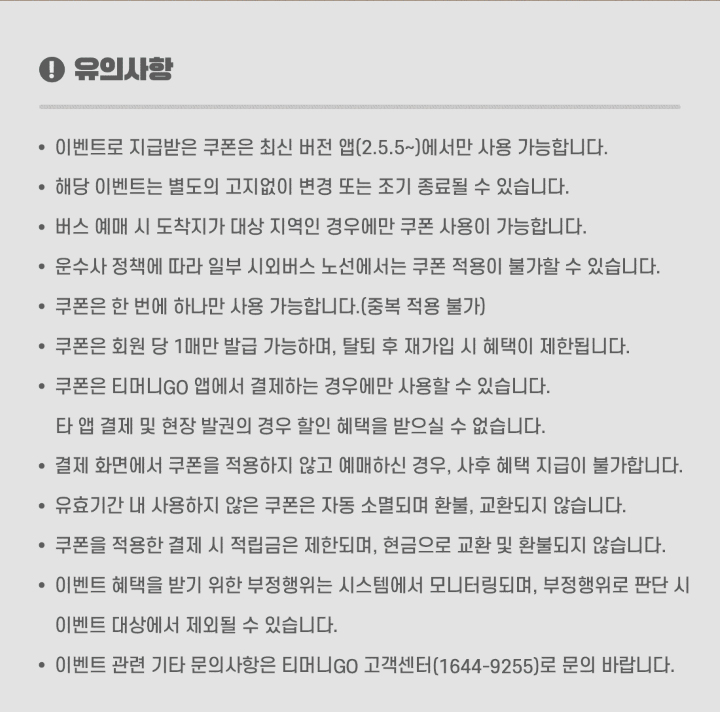 유의사항 이벤트로 지급받은 쿠폰은 최신 버전 앱(2.5.5 이상)에서만 사용 가능합니다. 해당 이벤트는 별도의 고지없이 변경 또는 조기 종료될 수 있습니다. 버스 예매 시 도착지가 대상 지역인 경우에만 쿠폰 사용이 가능합니다. 운수사 정책에 따라 일부 시외버스 노선에서는 쿠폰 적용이 불가할 수 있습니다. 쿠폰은 한 번에 하나만 사용 가능합니다.(중복 적용 불가) 회원 당 1매만 발급 가능하며, 탈퇴 후 재가입 시 혜택이 제한됩니다. 쿠폰은 티머니GO 앱에서 결제하는 경우에만 사용할 수 있습니다. 타 앱 결제 및 현장 발권의 경우 할인 혜택을 받으실 수 없습니다. 결제 화면에서 쿠폰을 적용하지 않고 예매하신 경우, 사후 혜택 지급이 불가합니다. 유효기간 내 사용하지 않은 쿠폰은 자동 소멸되며 환불, 교환되지 않습니다. 이벤트 혜택을 받기 위한 부정행위는 시스템에서 모니터링되며, 부정행위로 판단 시 이벤트 대상에서 제외될 수 있습니다. 이벤트 관련 기타 문의사항은 티머니GO 고객센터(1644-9255)로 문의 바랍니다.