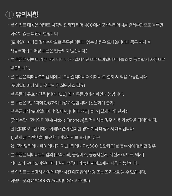 유의사항 본 이벤트 대상은 이벤트 시작일 전까지 티머니GO에서 모바일티머니를 결제수단으로 등록한 이력이 없는 회원에 한합니다. (모바일티머니를 결제수단으로 등록한 이력이 있는 회원은 모바일티머니 등록 해지 후 재등록하여도 해당 쿠폰은 발급되지 않습니다.) 본 쿠폰은 이벤트 기간 내에 티머니GO 결제수단으로 모바일티머니를 최초 등록할 시 자동으로 발급됩니다. 본 쿠폰은 티머니GO 앱 내에서 ‘모바일티머니 페이머니’로 결제 시 적용 가능합니다. (모바일티머니 앱 다운로드 및 회원가입 필요) 본 쿠폰의 유효기간은 [티머니GO] 앱 > 쿠폰함에서 확인 가능합니다. 본 쿠폰은 1인 1회에 한정하여 사용 가능합니다. (선물하기 불가) 본 쿠폰에서 ‘모바일티머니’ 결제란, [티머니GO] 앱 > [결제하기] 단계 > [결제수단 : 모바일티머니(Mobile Tmoney)]로 결제하는 경우 사용 가능함을 의미합니다. 단 [결제하기] 단계에서 아래와 같이 결제한 경우 혜택 대상에서 제외됩니다. 1) 결제 금액 전액을 [보유한 T마일리지]로 결제한 경우 2) [모바일티머니 페이머니]가 아닌 [티머니 Pay&GO 신한카드]를 등록하여 결제한 경우 본 쿠폰은 티머니GO 앱의 [고속시외, 공항버스, 공공자전거, 자전거/킥보드, 택시] 서비스와 같이 모바일티머니 결제 적용이 가능한 서비스에서 사용 가능합니다. 본 이벤트는 운영사 사정에 따라 사전 예고없이 변경 또는 조기종료 될 수 있습니다. 이벤트 문의 : 1644-9255(티머니GO 고객센터)