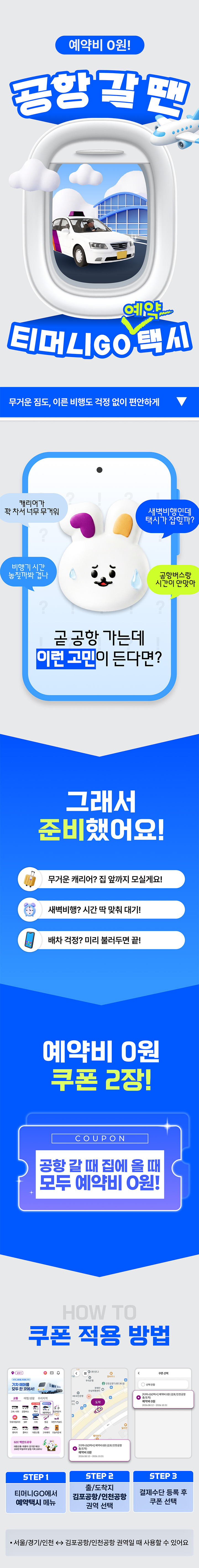 예약비 0원! 공항 갈 땐 예약 티머니GO 택시 무거운 짐도, 여름 비행도 걱정 없이 편안하게 첫차 타고 목적지 가고 싶다 언제 출발해야 택시가 잘 잡히지? 약속된 시간 지켜졌으면 좋은 공항에 도착할 시간이 안 맞다 곧 공항 가는데 이런 고민이 든다면? 그래서 준비했어요! 무거운 캐리어? 집 앞까지 모시러 가요! 새벽 비행? 시간 딱 맞춰 대기! 배차 걱정? 미리 예약하면 끝! 예약비 0원 쿠폰 2장! COUPON 공항 갈 때 집에 올 때 모두 예약비 0원! HOW TO 쿠폰 적용 방법 STEP 1. 티머니GO에서 예약택시 메뉴 STEP 2. 출/목적지 김포공항/인천공항 경유 선택 STEP 3. 결제수단 선택 후 쿠폰 선택 *서울/경기/인천 ↔ 김포/인천공항 선택시에만 사용 가능