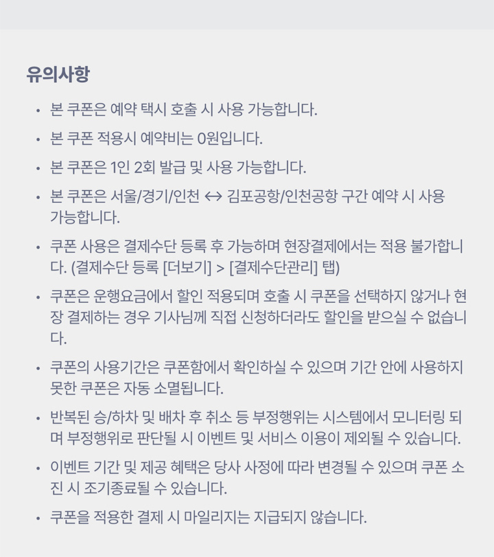 유의사항 본 쿠폰은 예약 택시 호출 시 사용 가능합니다. 본 쿠폰 적용시 예약비는 0원입니다. 본 쿠폰은 1인 2회 발급 및 사용 가능합니다. 본 쿠폰은 서울/경기/인천 ↔ 김포공항/인천공항 구간 예약 시 사용 가능합니다. 쿠폰 사용은 결제수단 등록 후 가능하며 현장결제에서는 적용 불가합니다. (결제수단 등록 [더보기] > [결제수단관리] 탭) 쿠폰은 운행요금에서 할인 적용되며 호출 시 쿠폰을 선택하지 않거나 현장 결제하는 경우 기사님께 직접 신청하더라도 할인을 받으실 수 없습니다. 쿠폰의 사용기간은 쿠폰함에서 확인하실 수 있으며 기간 안에 사용하지 못한 쿠폰은 자동 소멸됩니다. 반복된 승/하차 및 배차 후 취소 등 부정행위는 시스템에서 모니터링 되며 부정행위로 판단될 시 이벤트 및 서비스 이용이 제외될 수 있습니다. 이벤트 기간 및 제공 혜택은 당사 사정에 따라 변경될 수 있으며 쿠폰 소진 시 조기종료될 수 있습니다. 쿠폰을 적용한 결제 시 마일리지는 지급되지 않습니다.