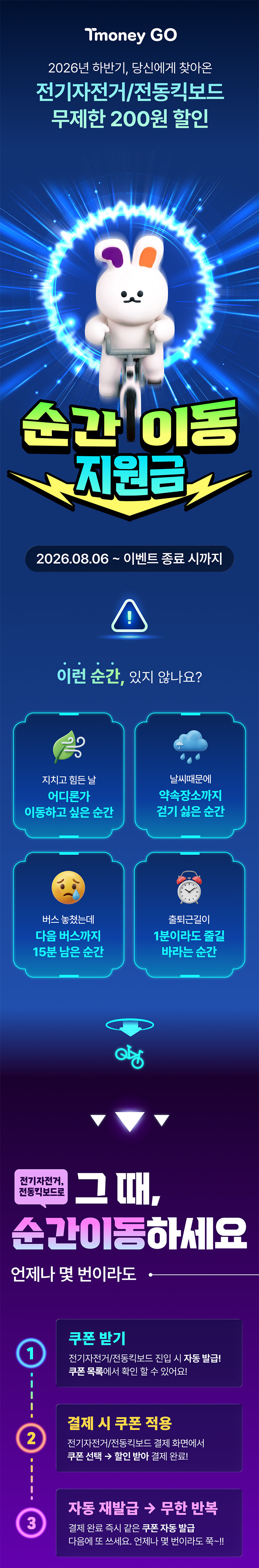 Tmoney GO 2026년 하반기, 당신에게 찾아온 전기자전거/전동킥보드 무제한 200원 할인 순간 이동 지원금 2026.08.06 ~ 이벤트 종료 시까지 이런 순간, 있지 않나요? 지치고 힘든 날 어디론가 이동하고 싶은 순간 날씨 때문에 약속장소까지 걷기 싫은 순간 버스 놓쳤는데 다음 버스까지 15분 남은 순간 출퇴근길이 1분이라도 줄길 바라는 순간 전기자전거, 전동킥보드로 그 때, 순간이동하세요 언제나 몇 번이라도 1 쿠폰 받기 전기자전거/전동킥보드 신규사용자 자동 발급! 쿠폰 목록에서 확인할 수 있어요! 2 결제 시 쿠폰 적용 전기자전거/전동킥보드 결제화면에서 쿠폰 선택 수량없이 결제 완료! 3 자동 재발급 무한 반복 결제 완료 즉시 다음 쿠폰 자동발급 다음에 또 써도 언제나 무제한 할인!