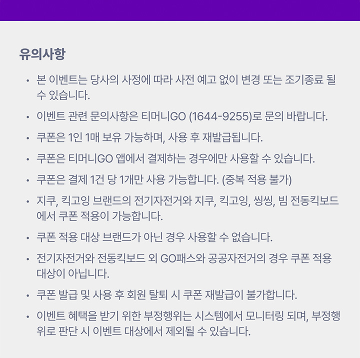 유의사항 본 이벤트는 당사의 사정에 따라 사전 예고 없이 변경 또는 조기종료 될 수 있습니다. 이벤트 관련 문의사항은 티머니GO (1644-9255)로 문의 바랍니다. 쿠폰은 1인 1매 보유 가능하며, 사용 후 재발급됩니다. 쿠폰은 티머니GO 앱에서 결제하는 경우에만 사용할 수 있습니다. 쿠폰은 결제 1건 당 1개만 사용 가능합니다. (중복 적용 불가) 지쿠, 킥고잉 브랜드의 전기자전거와 지쿠, 킥고잉, 씽씽, 빔 전동킥보드에서 쿠폰 적용이 가능합니다. 쿠폰 적용 대상 브랜드가 아닌 경우 사용할 수 없습니다. 전기자전거와 전동킥보드 외 GO패스와 공공자전거의 경우 쿠폰 적용 대상이 아닙니다. 쿠폰 발급 및 사용 후 회원 탈퇴 시 쿠폰 재발급이 불가합니다. 이벤트 혜택을 받기 위한 부정행위는 시스템에서 모니터링 되며, 부정행위로 판단 시 이벤트 대상에서 제외될 수 있습니다.