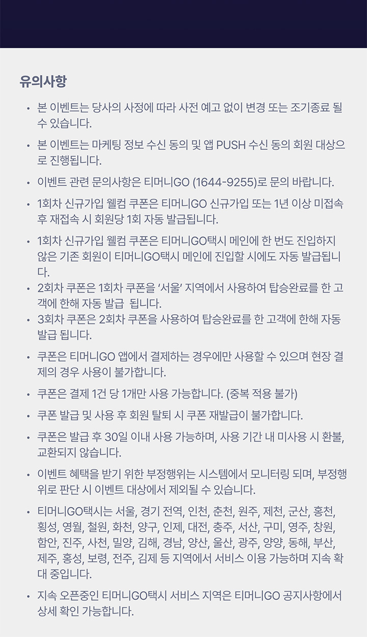 유의사항 본 이벤트는 당사의 사정에 따라 사전 예고 없이 변경 또는 조기종료 될 수 있습니다. 본 이벤트는 마케팅 정보 수신 동의 및 앱 PUSH 수신 동의 회원 대상으로 진행됩니다. 이벤트 관련 문의사항은 티머니GO (1644-9255)로 문의 바랍니다. 1회차 신규가입 웰컴 쿠폰은 티머니GO 신규가입 또는 1년 이상 미접속 후 재접속 시 회원당 1회 자동 발급됩니다. 1회차 신규가입 웰컴 쿠폰은 티머니GO택시 메인에 한 번도 진입하지 않은 기존 회원이 티머니GO택시 메인에 진입할 시에도 자동 발급됩니다. 2회차 쿠폰은 1회차 쿠폰을 '서울' 지역에서 사용하여 탑승완료를 한 고객에 한해 자동 발급 됩니다. 3회차 쿠폰은 2회차 쿠폰을 사용하여 탑승완료를 한 고객에 한해 자동 발급 됩니다. 쿠폰은 티머니GO 앱에서 결제하는 경우에만 사용할 수 있으며 현장 결제의 경우 사용이 불가합니다. 쿠폰은 결제 1건 당 1개만 사용 가능합니다. (중복 적용 불가) 쿠폰 발급 및 사용 후 회원 탈퇴 시 쿠폰 재발급이 불가합니다. 쿠폰은 발급 후 30일 이내 사용 가능하며, 사용 기간 내 미사용 시 환불, 교환되지 않습니다. 이벤트 혜택을 받기 위한 부정행위는 시스템에서 모니터링 되며, 부정행위로 판단 시 이벤트 대상에서 제외될 수 있습니다. 티머니GO택시는 서울, 경기 전역, 인천, 춘천, 원주, 제천, 군산, 홍천, 횡성, 영월, 철원, 화천, 양구, 인제, 대전, 충주, 서산, 구미, 영주, 창원, 함안, 진주, 사천, 밀양, 김해, 경남, 양산, 울산, 광주, 양양, 동해, 부산, 제주, 홍성, 보령, 전주, 김제 등 지역에서 서비스 이용 가능하며 지속 확대 중입니다. 지속 오픈중인 티머니GO택시 서비스 지역은 티머니GO 공지사항에서 상세 확인 가능합니다.